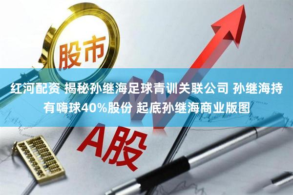 红河配资 揭秘孙继海足球青训关联公司 孙继海持有嗨球40%股份 起底孙继海商业版图