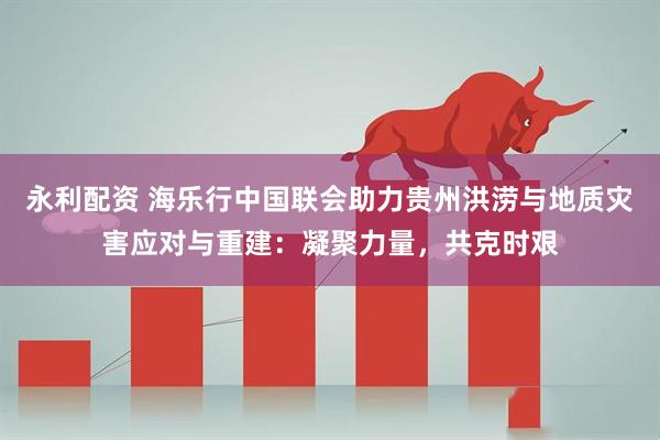 永利配资 海乐行中国联会助力贵州洪涝与地质灾害应对与重建：凝聚力量，共克时艰