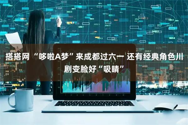 搭搭网 “哆啦A梦”来成都过六一 还有经典角色川剧变脸好“吸睛”