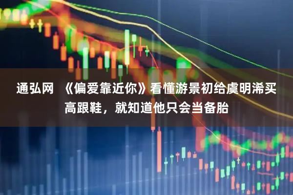 通弘网  《偏爱靠近你》看懂游景初给虞明浠买高跟鞋，就知道他只会当备胎