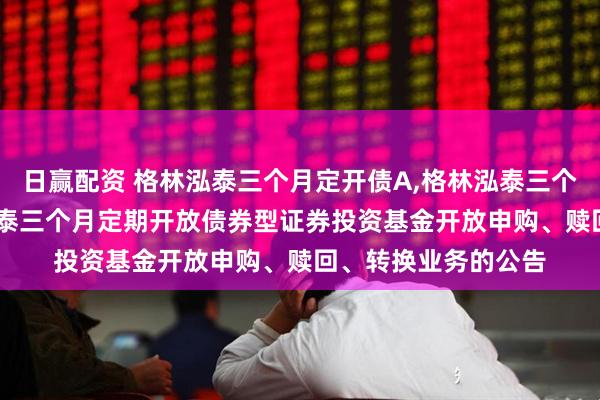 日赢配资 格林泓泰三个月定开债A,格林泓泰三个月定开债C: 格林泓泰三个月定期开放债券型证券投资基金开放申购、赎回、转换业务的公告