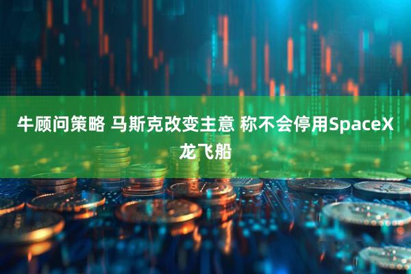 牛顾问策略 马斯克改变主意 称不会停用SpaceX龙飞船