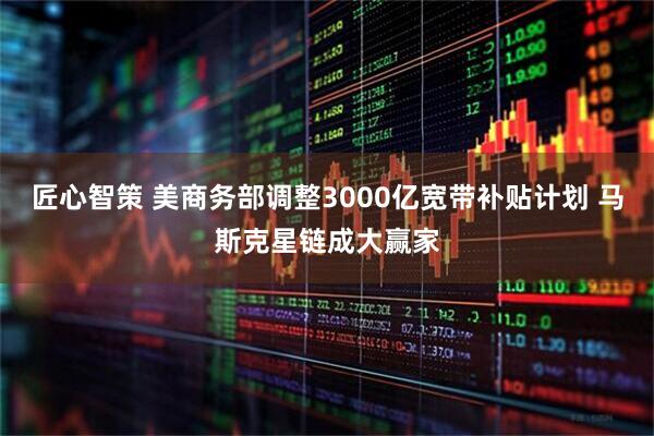 匠心智策 美商务部调整3000亿宽带补贴计划 马斯克星链成大赢家
