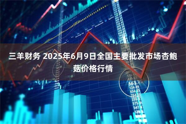 三羊财务 2025年6月9日全国主要批发市场杏鲍菇价格行情