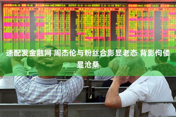 速配发金融网 周杰伦与粉丝合影显老态 背影佝偻显沧桑