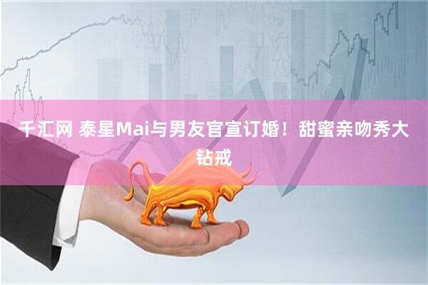 千汇网 泰星Mai与男友官宣订婚！甜蜜亲吻秀大钻戒
