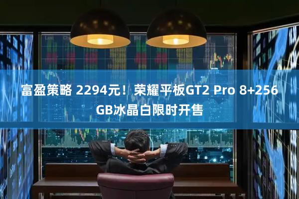 富盈策略 2294元！荣耀平板GT2 Pro 8+256GB冰晶白限时开售