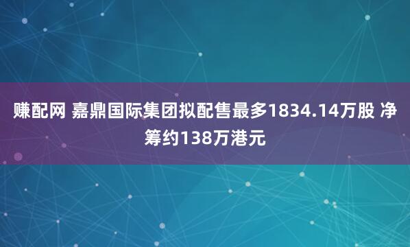 赚配网 嘉鼎国际集团拟配售最多1834.14万股 净筹约138万港元