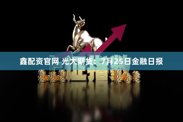 鑫配资官网 光大期货：7月25日金融日报
