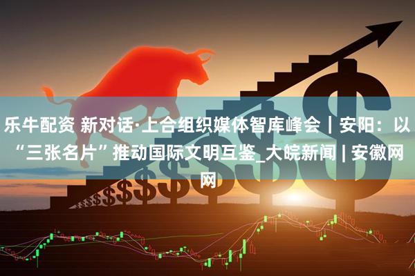 乐牛配资 新对话·上合组织媒体智库峰会｜安阳：以“三张名片”推动国际文明互鉴_大皖新闻 | 安徽网