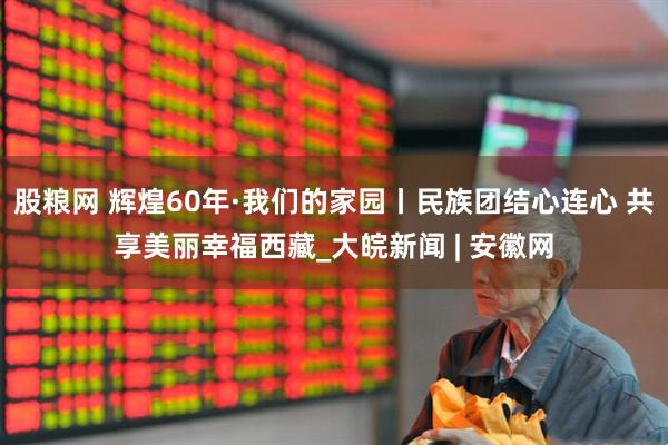 股粮网 辉煌60年·我们的家园丨民族团结心连心 共享美丽幸福西藏_大皖新闻 | 安徽网