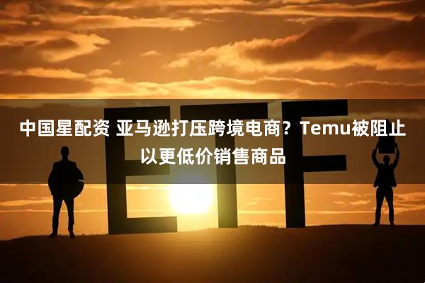 中国星配资 亚马逊打压跨境电商？Temu被阻止以更低价销售商品