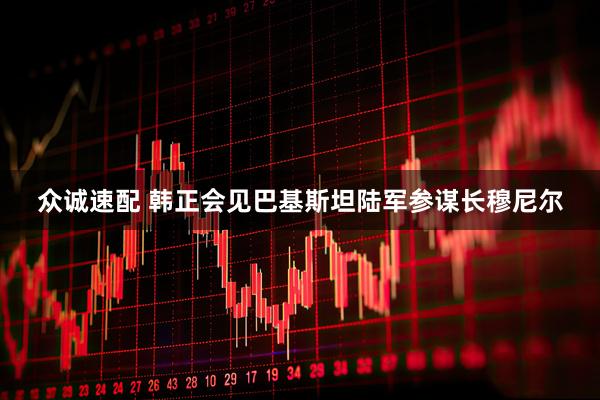 众诚速配 韩正会见巴基斯坦陆军参谋长穆尼尔