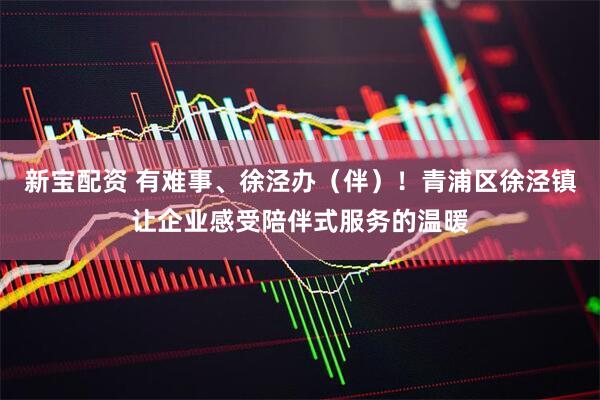 新宝配资 有难事、徐泾办（伴）！青浦区徐泾镇让企业感受陪伴式服务的温暖