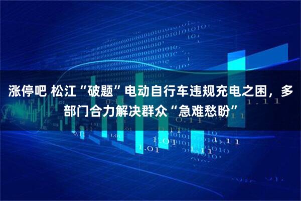 涨停吧 松江“破题”电动自行车违规充电之困，多部门合力解决群众“急难愁盼”