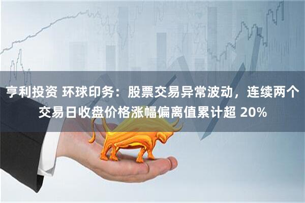 亨利投资 环球印务：股票交易异常波动，连续两个交易日收盘价格涨幅偏离值累计超 20%