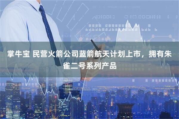掌牛宝 民营火箭公司蓝箭航天计划上市，拥有朱雀二号系列产品