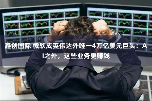 鑫创国际 微软成英伟达外唯一4万亿美元巨头：AI之外，这些业务更赚钱