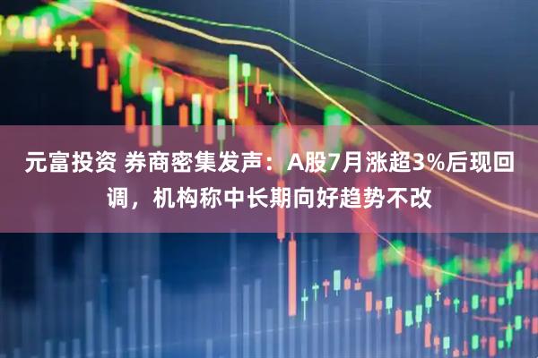 元富投资 券商密集发声：A股7月涨超3%后现回调，机构称中长期向好趋势不改