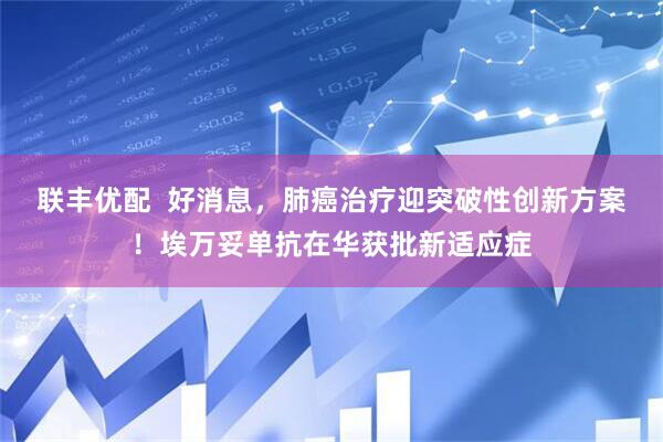 联丰优配  好消息，肺癌治疗迎突破性创新方案！埃万妥单抗在华获批新适应症