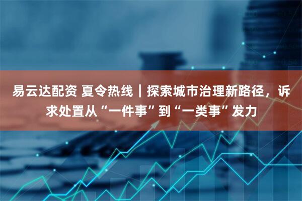 易云达配资 夏令热线｜探索城市治理新路径，诉求处置从“一件事”到“一类事”发力