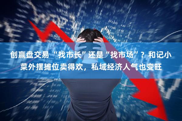 创赢盘交易 “找市长”还是“找市场”？和记小菜外摆摊位卖得欢，私域经济人气也变旺