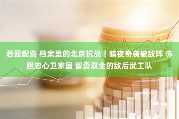 君盈配资 档案里的北京抗战｜暗夜奇袭破敌阵 赤胆忠心卫家国 智勇双全的敌后武工队