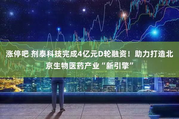 涨停吧 剂泰科技完成4亿元D轮融资！助力打造北京生物医药产业“新引擎”