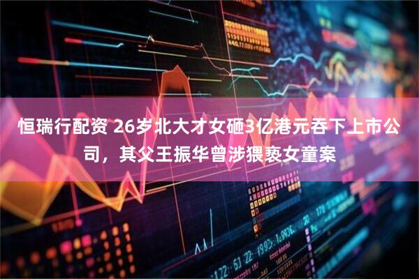 恒瑞行配资 26岁北大才女砸3亿港元吞下上市公司，其父王振华曾涉猥亵女童案