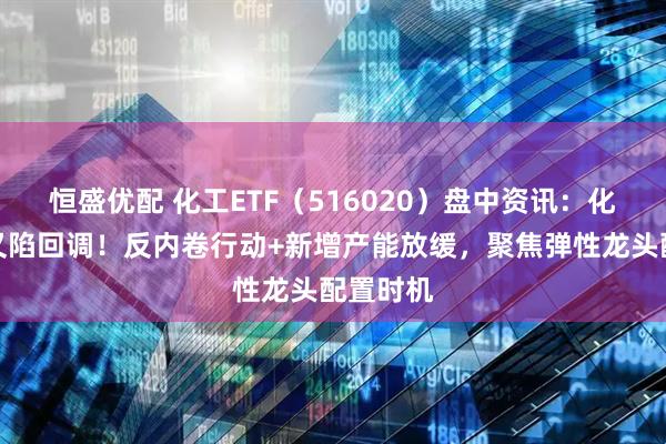 恒盛优配 化工ETF（516020）盘中资讯：化工板块又陷回调！反内卷行动+新增产能放缓，聚焦弹性龙头配置时机
