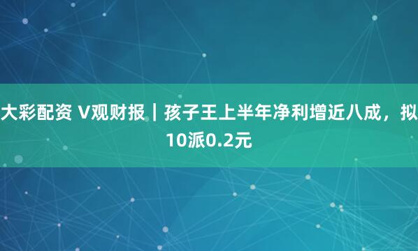 大彩配资 V观财报｜孩子王上半年净利增近八成，拟10派0.2元