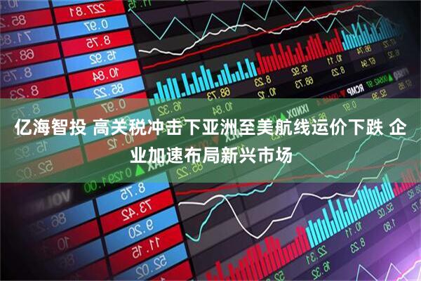 亿海智投 高关税冲击下亚洲至美航线运价下跌 企业加速布局新兴市场