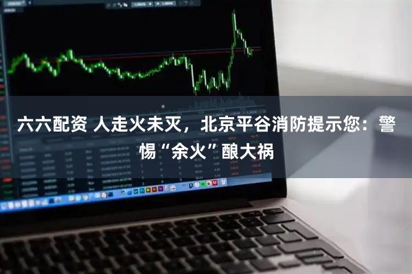六六配资 人走火未灭，北京平谷消防提示您：警惕“余火”酿大祸