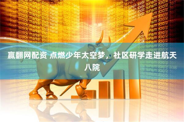 赢翻网配资 点燃少年太空梦，社区研学走进航天八院