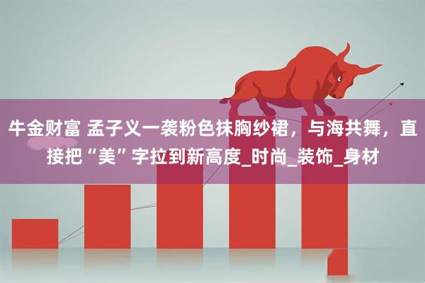牛金财富 孟子义一袭粉色抹胸纱裙，与海共舞，直接把“美”字拉到新高度_时尚_装饰_身材
