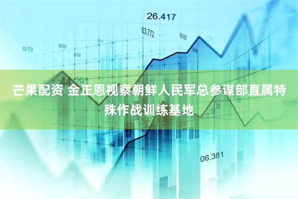 芒果配资 金正恩视察朝鲜人民军总参谋部直属特殊作战训练基地
