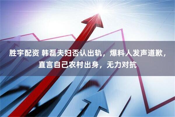 胜宇配资 韩磊夫妇否认出轨，爆料人发声道歉，直言自己农村出身，无力对抗
