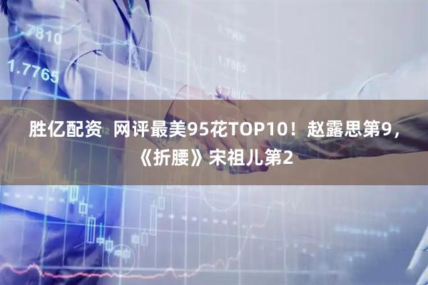 胜亿配资  网评最美95花TOP10！赵露思第9，《折腰》宋祖儿第2