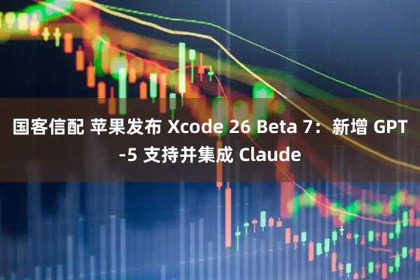 国客信配 苹果发布 Xcode 26 Beta 7：新增 GPT-5 支持并集成 Claude