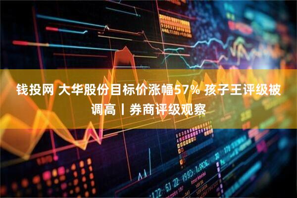钱投网 大华股份目标价涨幅57% 孩子王评级被调高丨券商评级观察