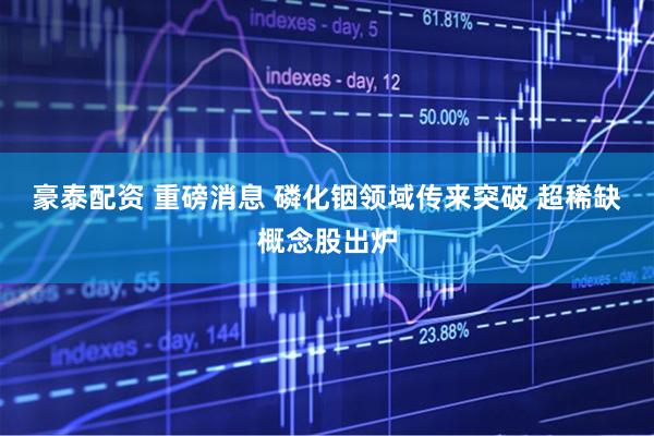 豪泰配资 重磅消息 磷化铟领域传来突破 超稀缺概念股出炉