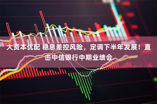 大资本优配 稳息差控风险，定调下半年发展！直击中信银行中期业绩会