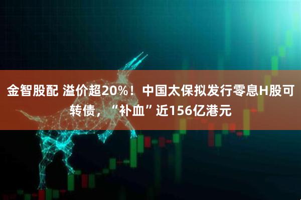 金智股配 溢价超20%！中国太保拟发行零息H股可转债，“补血”近156亿港元