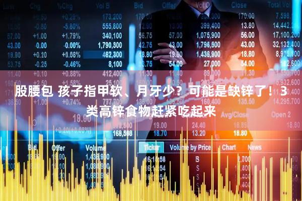 股腰包 孩子指甲软、月牙少？可能是缺锌了！3类高锌食物赶紧吃起来