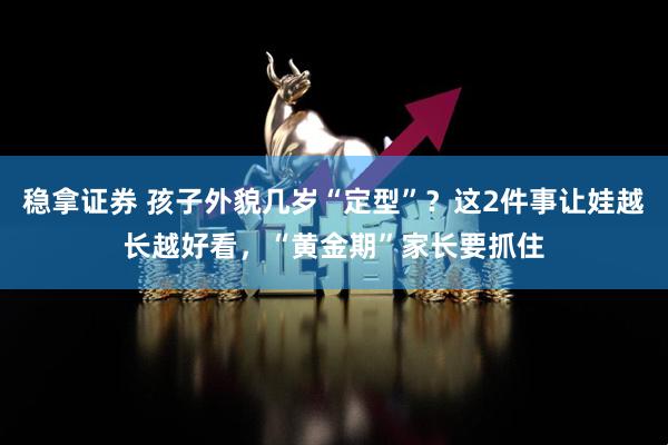稳拿证券 孩子外貌几岁“定型”？这2件事让娃越长越好看，“黄金期”家长要抓住