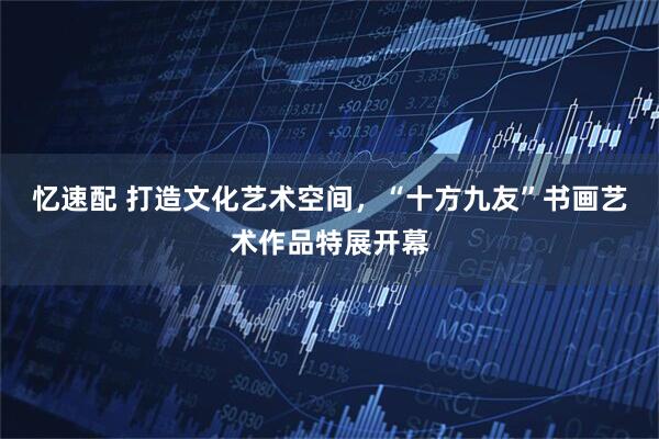 忆速配 打造文化艺术空间，“十方九友”书画艺术作品特展开幕