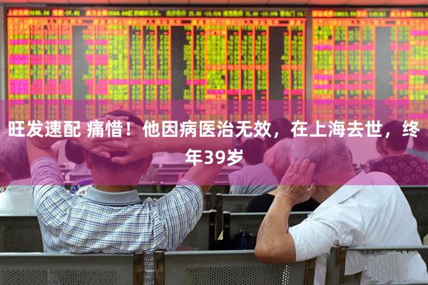 旺发速配 痛惜！他因病医治无效，在上海去世，终年39岁