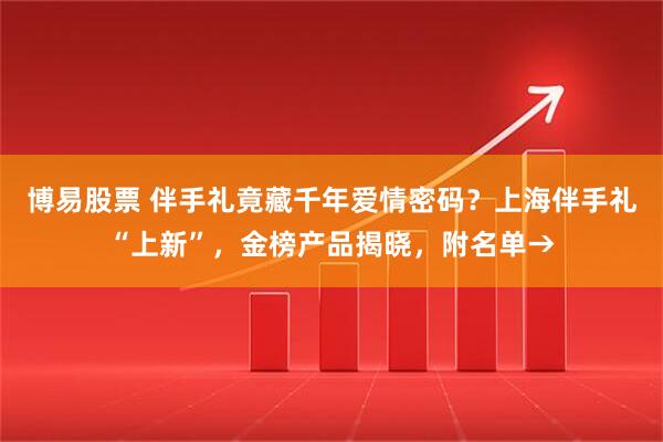 博易股票 伴手礼竟藏千年爱情密码？上海伴手礼“上新”，金榜产品揭晓，附名单→