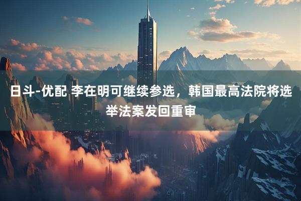 日斗-优配 李在明可继续参选，韩国最高法院将选举法案发回重审