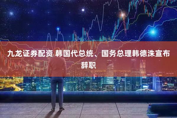 九龙证券配资 韩国代总统、国务总理韩德洙宣布辞职